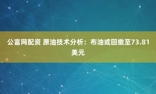 公富网配资 原油技术分析：布油或回撤至73.81美元