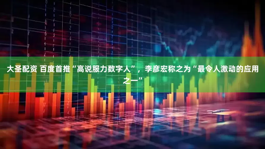 大圣配资 百度首推“高说服力数字人”，李彦宏称之为“最令人激动的应用之一”