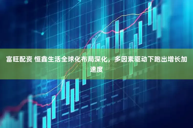 富旺配资 恒鑫生活全球化布局深化，多因素驱动下跑出增长加速度