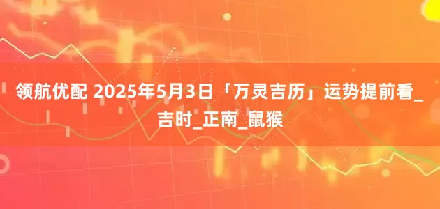 领航优配 2025年5月3日「万灵吉历」运势提前看_吉时_正南_鼠猴