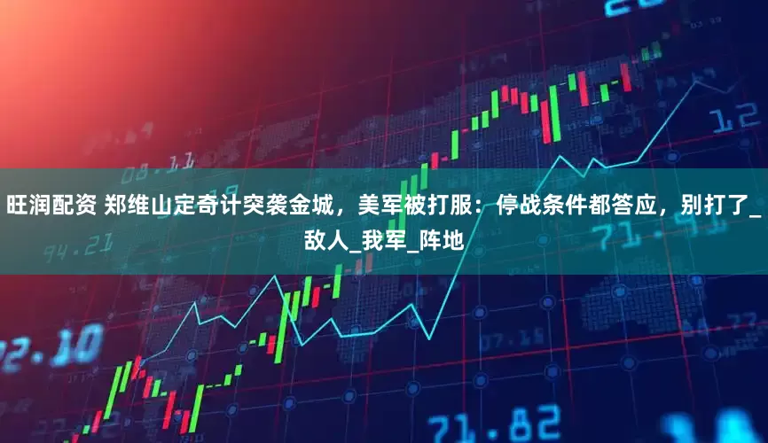 旺润配资 郑维山定奇计突袭金城，美军被打服：停战条件都答应，别打了_敌人_我军_阵地
