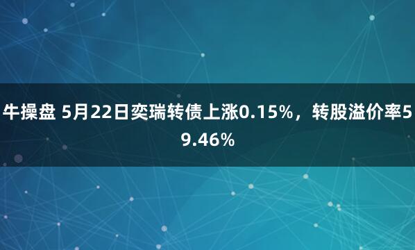 牛操盘 5月22日奕瑞转债上涨0.15%，转股溢价率59.46%