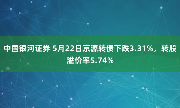 中国银河证券 5月22日京源转债下跌3.31%，转股溢价率5.74%