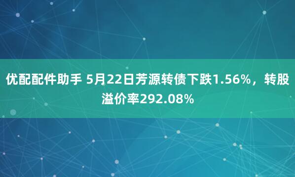 优配配件助手 5月22日芳源转债下跌1.56%，转股溢价率292.08%