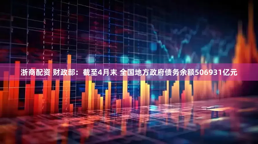 浙商配资 财政部：截至4月末 全国地方政府债务余额506931亿元