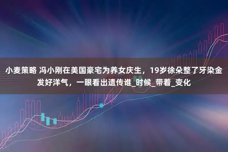 小麦策略 冯小刚在美国豪宅为养女庆生，19岁徐朵整了牙染金发好洋气，一眼看出遗传谁_时候_带着_变化
