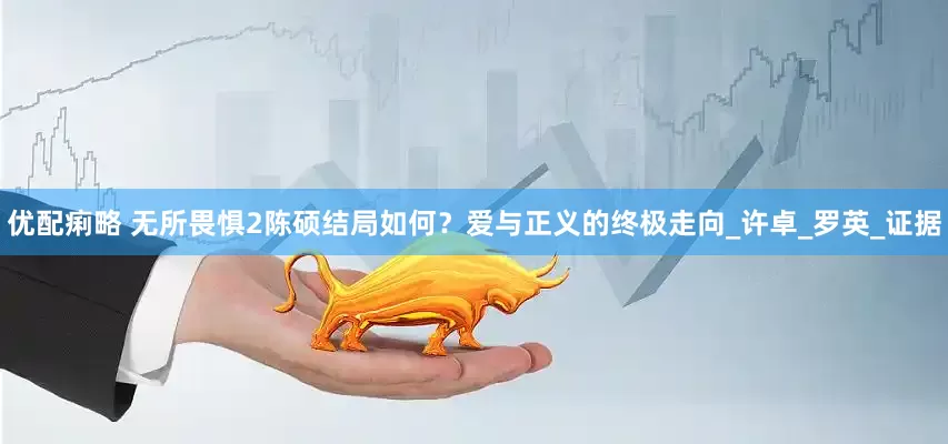 优配痢略 无所畏惧2陈硕结局如何？爱与正义的终极走向_许卓_罗英_证据
