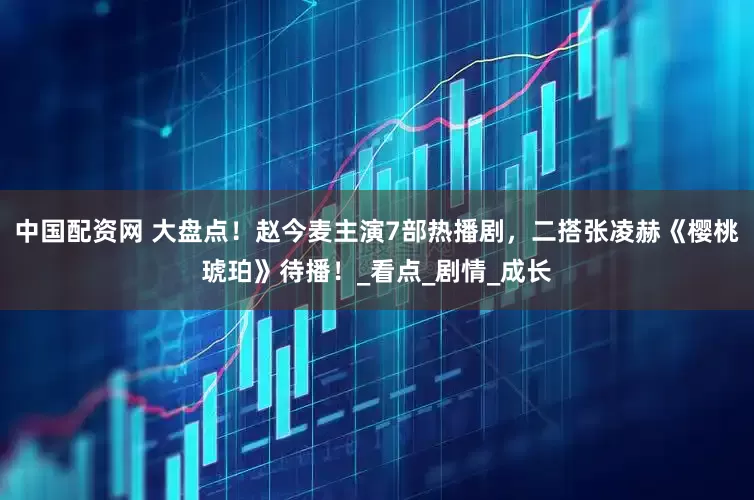 中国配资网 大盘点！赵今麦主演7部热播剧，二搭张凌赫《樱桃琥珀》待播！_看点_剧情_成长