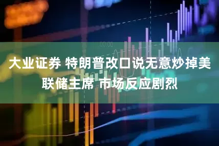 大业证券 特朗普改口说无意炒掉美联储主席 市场反应剧烈