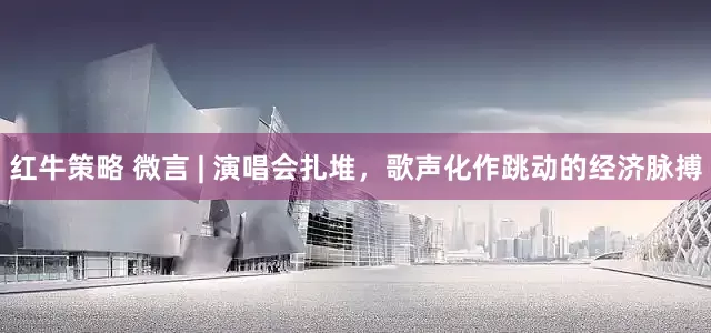 红牛策略 微言 | 演唱会扎堆，歌声化作跳动的经济脉搏