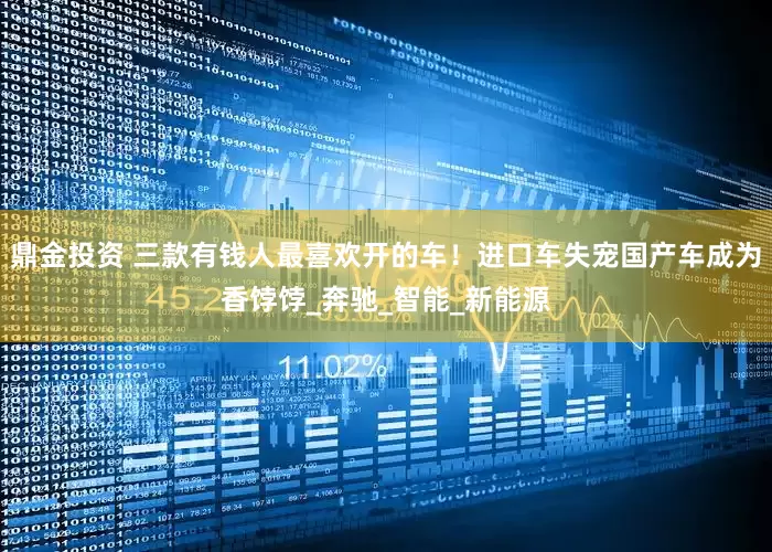 鼎金投资 三款有钱人最喜欢开的车！进口车失宠国产车成为香饽饽_奔驰_智能_新能源