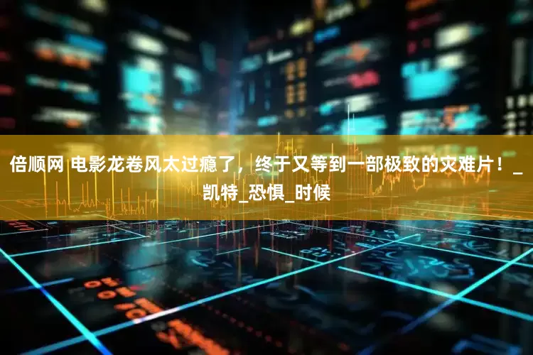 倍顺网 电影龙卷风太过瘾了，终于又等到一部极致的灾难片！_凯特_恐惧_时候