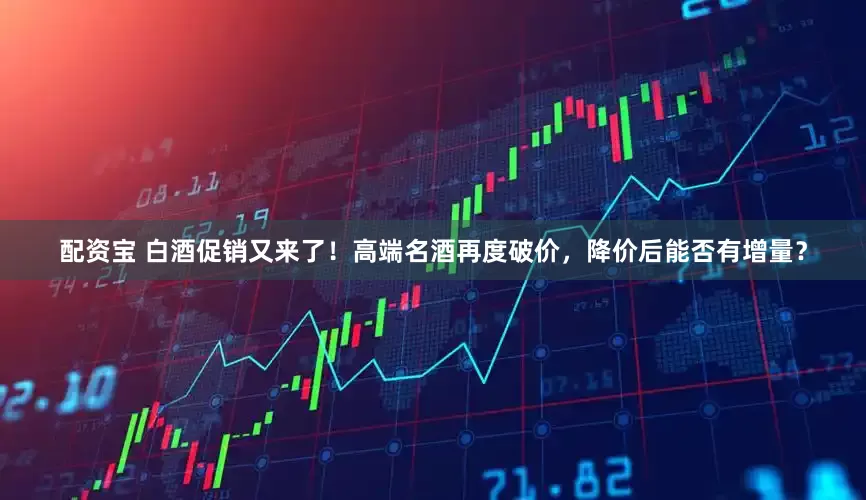 配资宝 白酒促销又来了！高端名酒再度破价，降价后能否有增量？