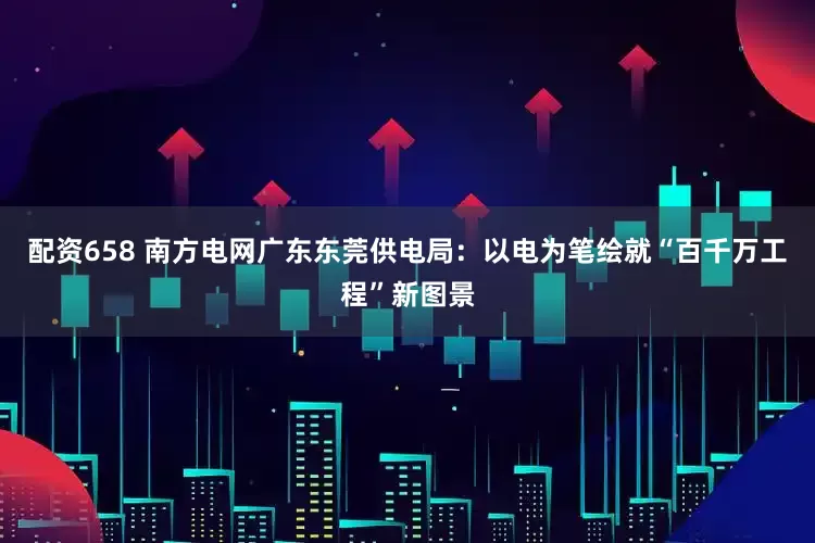 配资658 南方电网广东东莞供电局：以电为笔绘就“百千万工程”新图景
