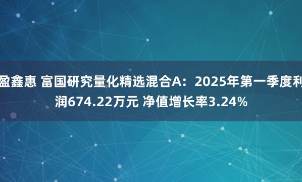 盈鑫惠 富国研究量化精选混合A：2025年第一季度利润674.22万元 净值增长率3.24%