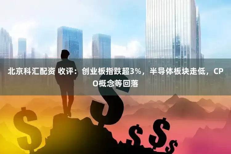 北京科汇配资 收评：创业板指跌超3%，半导体板块走低，CPO概念等回落