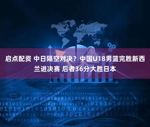 启点配资 中日隔空对决？中国U18男篮完胜新西兰进决赛 后者36分大胜日本